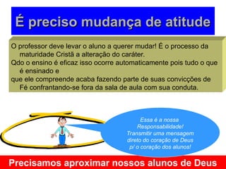 É preciso mudança de atitude
É preciso mudança de atitude
O professor deve levar o aluno a querer mudar! É o processo da
maturidade Cristã a alteração do caráter.
Qdo o ensino é eficaz isso ocorre automaticamente pois tudo o que
é ensinado e
que ele compreende acaba fazendo parte de suas convicções de
Fé confrantando-se fora da sala de aula com sua conduta.
Precisamos aproximar nossos alunos de Deus
Essa é a nossa
Responsabilidade!
Transmitir uma mensagem
direto do coração de Deus
p/ o coração dos alunos!
 