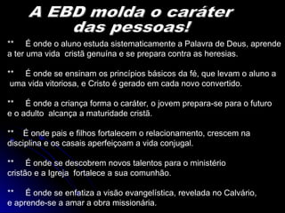 ** É onde o aluno estuda sistematicamente a Palavra de Deus, aprende
a ter uma vida cristã genuína e se prepara contra as heresias.
** É onde se ensinam os princípios básicos da fé, que levam o aluno a
uma vida vitoriosa, e Cristo é gerado em cada novo convertido.
** É onde a criança forma o caráter, o jovem prepara-se para o futuro
e o adulto alcança a maturidade cristã.
** É onde pais e filhos fortalecem o relacionamento, crescem na
disciplina e os casais aperfeiçoam a vida conjugal.
** É onde se descobrem novos talentos para o ministério
cristão e a Igreja fortalece a sua comunhão.
** É onde se enfatiza a visão evangelística, revelada no Calvário,
e aprende-se a amar a obra missionária.
 