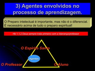 O Preparo intelectual é importante, mas não é o diferencial.
É necessário acima de tudo o preparo espiritual!
Hb 1.1,2 Deus sempre trata primeiro com a liderança/professor
Hb 1.1,2 Deus sempre trata primeiro com a liderança/professor
3) Agentes envolvidos no
3) Agentes envolvidos no
processo de aprendizagem.
processo de aprendizagem.
O Espírito Santo
O Espírito Santo
O Aluno
O Aluno
O Professor
O Professor
Agentes
Agentes
 