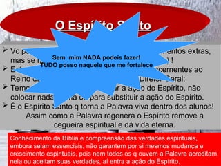 O Espírito Santo
O Espírito Santo
 Vc pode ter tudo (Oratória, didática, conhecimentos extras,
mas se não tiver a ação do Espírito - esqueça) !
 Estamos tratando de coisas espirituais, concernentes ao
Reino de Deus – o Espírito Santo é o Diretor Geral;
 Temos que depender e priorizar a ação do Espírito, não
colocar nada acima ou para substituir a ação do Espírito.
 É o Espírito Santo q torna a Palavra viva dentro dos alunos!
Assim como a Palavra regenera o Espírito remove a
cegueira espiritual e dá vida eterna.
Conhecimento da Bíblia e compreensão das verdades espirituais,
embora sejam essenciais, não garantem por si mesmos mudança e
crescimento espirituais, pois nem todos os q ouvem a Palavra acreditam
nela ou aceitam suas verdades, aí entra a ação do Espírito.
Sem mim NADA podeis fazer!
TUDO posso naquele que me fortalece
 