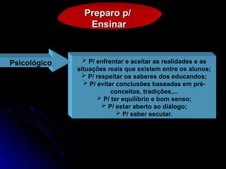 Preparo p/
Preparo p/
Ensinar
Ensinar
 P/ enfrentar e aceitar as realidades e as
situações reais que existem entre os alunos;
 P/ respeitar os saberes dos educandos;
 P/ evitar conclusões baseadas em pré-
conceitos, tradições,...
 P/ ter equilíbrio e bom senso;
 P/ estar aberto ao diálogo;
 P/ saber escutar.
Psicológico
 