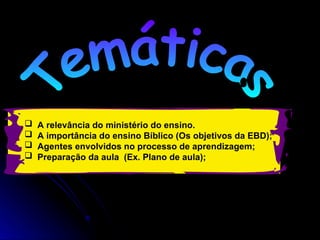  A relevância do ministério do ensino.
 A importância do ensino Bíblico (Os objetivos da EBD);
 Agentes envolvidos no processo de aprendizagem;
 Preparação da aula (Ex. Plano de aula);
 