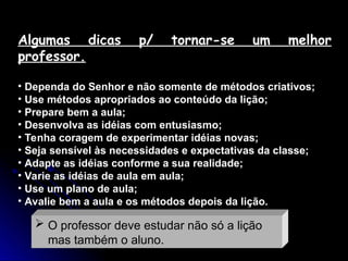 Algumas dicas p/ tornar-se um melhor
professor.
• Dependa do Senhor e não somente de métodos criativos;
• Use métodos apropriados ao conteúdo da lição;
• Prepare bem a aula;
• Desenvolva as idéias com entusiasmo;
• Tenha coragem de experimentar idéias novas;
• Seja sensível às necessidades e expectativas da classe;
• Adapte as idéias conforme a sua realidade;
• Varie as idéias de aula em aula;
• Use um plano de aula;
• Avalie bem a aula e os métodos depois da lição.
 O professor deve estudar não só a lição
mas também o aluno.
 