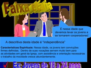 É nessa idade que
devemos levar os jovens a
se tornarem cooperadores!
A descritiva desta idade é “independência”
Características Espirituais: Nessa idade, os jovens tem convicções
firmes definidas. Dentro de suas vocações servem muito bem para
as atividades em geral da Igreja, com assistência e orientação necessárias
o trabalho da mocidade cresce abundantemente.
 