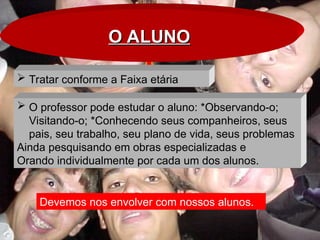 O ALUNO
O ALUNO
 Tratar conforme a Faixa etária
Devemos nos envolver com nossos alunos.
 O professor pode estudar o aluno: *Observando-o;
Visitando-o; *Conhecendo seus companheiros, seus
pais, seu trabalho, seu plano de vida, seus problemas
Ainda pesquisando em obras especializadas e
Orando individualmente por cada um dos alunos.
 