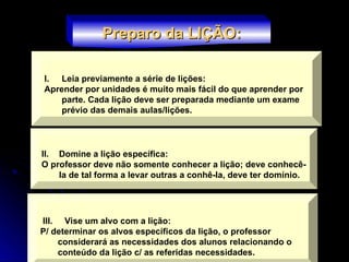 I. Leia previamente a série de lições:
Aprender por unidades é muito mais fácil do que aprender por
parte. Cada lição deve ser preparada mediante um exame
prévio das demais aulas/lições.
Preparo da LIÇÃO:
Preparo da LIÇÃO:
II. Domine a lição específica:
O professor deve não somente conhecer a lição; deve conhecê-
la de tal forma a levar outras a conhê-la, deve ter domínio.
III. Vise um alvo com a lição:
P/ determinar os alvos específicos da lição, o professor
considerará as necessidades dos alunos relacionando o
conteúdo da lição c/ as referidas necessidades.
 