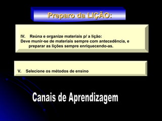 IV. Reúna e organize materiais p/ a lição:
Deve munir-se de materiais sempre com antecedência, e
preparar as lições sempre enriquecendo-as.
Preparo da LIÇÃO:
Preparo da LIÇÃO:
V. Selecione os métodos de ensino
 