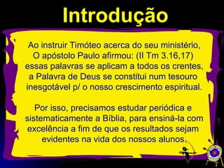 Introdução
Introdução
Ao instruir Timóteo acerca do seu ministério,
O apóstolo Paulo afirmou: (II Tm 3.16,17)
essas palavras se aplicam a todos os crentes,
a Palavra de Deus se constitui num tesouro
inesgotável p/ o nosso crescimento espiritual.
Por isso, precisamos estudar periódica e
sistematicamente a Bíblia, para ensiná-la com
excelência a fim de que os resultados sejam
evidentes na vida dos nossos alunos.
 