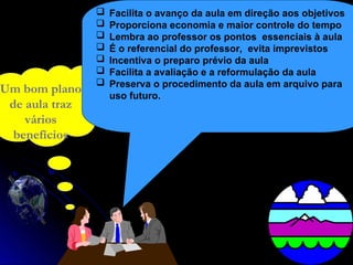 Um bom plano
de aula traz
vários
benefícios
 Facilita o avanço da aula em direção aos objetivos
 Proporciona economia e maior controle do tempo
 Lembra ao professor os pontos essenciais à aula
 É o referencial do professor, evita imprevistos
 Incentiva o preparo prévio da aula
 Facilita a avaliação e a reformulação da aula
 Preserva o procedimento da aula em arquivo para
uso futuro.
 