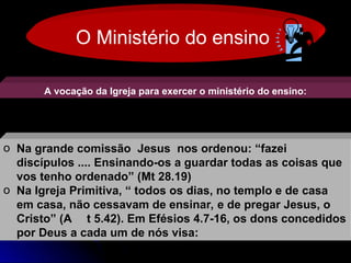 O Ministério do ensino
A vocação da Igreja para exercer o ministério do ensino:
o Na grande comissão Jesus nos ordenou: “fazei
Na grande comissão Jesus nos ordenou: “fazei
discípulos .... Ensinando-os a guardar todas as coisas que
discípulos .... Ensinando-os a guardar todas as coisas que
vos tenho ordenado” (Mt 28.19)
vos tenho ordenado” (Mt 28.19)
o Na Igreja Primitiva, “ todos os dias, no templo e de casa
Na Igreja Primitiva, “ todos os dias, no templo e de casa
em casa, não cessavam de ensinar, e de pregar Jesus, o
em casa, não cessavam de ensinar, e de pregar Jesus, o
Cristo” (A
Cristo” (A t 5.42). Em Efésios 4.7-16, os dons concedidos
t 5.42). Em Efésios 4.7-16, os dons concedidos
por Deus a cada um de nós visa:
por Deus a cada um de nós visa:
 