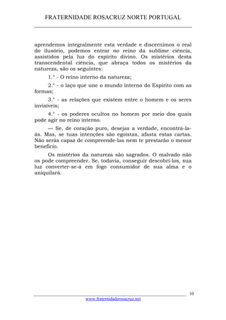FRATERNIDADE ROSACRUZ NORTE PORTUGAL
____________________________________________________
aprendemos integralmente esta verdade e discernimos o real
do ilusório, podemos entrar no reino da sublime ciência,
assistidos pela luz do espírito divino. Os mistérios desta
transcendental ciência, que abraça todos os mistérios da
natureza, são os seguintes:
1.° - O reino interno da natureza;
2.° - o laço que une o mundo interno do Espírito com as
formas;
3.° - as relações que existem entre o homem e os seres
invisíveis;
4.° - os poderes ocultos no homem por meio dos quais
pode agir no reino interno.
— Se, de coração puro, desejas a verdade, encontrá-la-
ás. Mas, se tuas intenções são egoístas, afasta estas cartas.
Não serás capaz de compreende-las nem te prestarão o menor
benefício.
Os mistérios da natureza são sagrados. O malvado não
os pode compreender. Se, todavia, conseguir descobri-los, sua
luz converter-se-á em fogo consumidor de sua alma e o
aniquilará.
___________________________________________________________________
www.fraternidaderosacruz.net
10
 