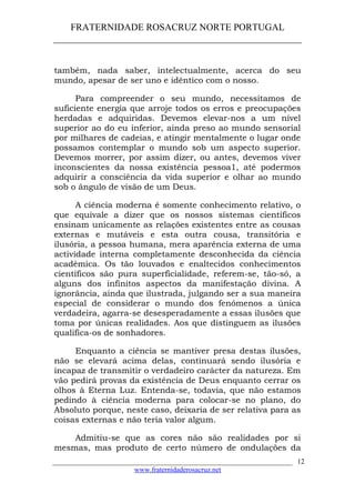 FRATERNIDADE ROSACRUZ NORTE PORTUGAL
____________________________________________________
também, nada saber, intelectualmente, acerca do seu
mundo, apesar de ser uno e idêntico com o nosso.
Para compreender o seu mundo, necessitamos de
suficiente energia que arroje todos os erros e preocupações
herdadas e adquiridas. Devemos elevar-nos a um nível
superior ao do eu inferior, ainda preso ao mundo sensorial
por milhares de cadeias, e atingir mentalmente o lugar onde
possamos contemplar o mundo sob um aspecto superior.
Devemos morrer, por assim dizer, ou antes, devemos viver
inconscientes da nossa existência pessoa1, até podermos
adquirir a consciência da vida superior e olhar ao mundo
sob o ângulo de visão de um Deus.
A ciência moderna é somente conhecimento relativo, o
que equivale a dizer que os nossos sistemas científicos
ensinam unicamente as relações existentes entre as cousas
externas e mutáveis e esta outra cousa, transitória e
ilusória, a pessoa humana, mera aparência externa de uma
actividade interna completamente desconhecida da ciência
académica. Os tão louvados e enaltecidos conhecimentos
científicos são pura superficialidade, referem-se, tão-só, a
alguns dos infinitos aspectos da manifestação divina. A
ignorância, ainda que ilustrada, julgando ser a sua maneira
especial de considerar o mundo dos fenómenos a única
verdadeira, agarra-se desesperadamente a essas ilusões que
toma por únicas realidades. Aos que distinguem as ilusões
qualifica-os de sonhadores.
Enquanto a ciência se mantiver presa destas ilusões,
não se elevará acima delas, continuará sendo ilusória e
incapaz de transmitir o verdadeiro carácter da natureza. Em
vão pedirá provas da existência de Deus enquanto cerrar os
olhos à Eterna Luz. Entenda-se, todavia, que não estamos
pedindo à ciência moderna para colocar-se no plano, do
Absoluto porque, neste caso, deixaria de ser relativa para as
coisas externas e não teria valor algum.
Admitiu-se que as cores não são realidades por si
mesmas, mas produto de certo número de ondulações da
___________________________________________________________________
www.fraternidaderosacruz.net
12
 