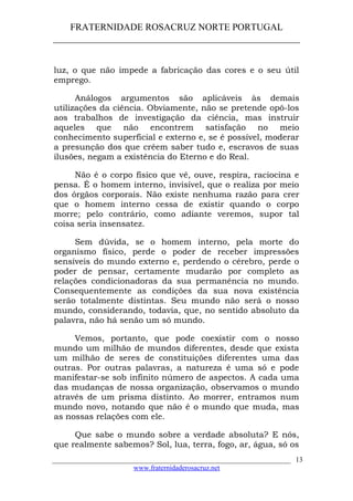 FRATERNIDADE ROSACRUZ NORTE PORTUGAL
____________________________________________________
luz, o que não impede a fabricação das cores e o seu útil
emprego.
Análogos argumentos são aplicáveis às demais
utilizações da ciência. Obviamente, não se pretende opô-los
aos trabalhos de investigação da ciência, mas instruir
aqueles que não encontrem satisfação no meio
conhecimento superficial e externo e, se é possível, moderar
a presunção dos que crêem saber tudo e, escravos de suas
ilusões, negam a existência do Eterno e do Real.
Não é o corpo físico que vê, ouve, respira, raciocina e
pensa. É o homem interno, invisível, que o realiza por meio
dos órgãos corporais. Não existe nenhuma razão para crer
que o homem interno cessa de existir quando o corpo
morre; pelo contrário, como adiante veremos, supor tal
coisa seria insensatez.
Sem dúvida, se o homem interno, pela morte do
organismo físico, perde o poder de receber impressões
sensíveis do mundo externo e, perdendo o cérebro, perde o
poder de pensar, certamente mudarão por completo as
relações condicionadoras da sua permanência no mundo.
Consequentemente as condições da sua nova existência
serão totalmente distintas. Seu mundo não será o nosso
mundo, considerando, todavia, que, no sentido absoluto da
palavra, não há senão um só mundo.
Vemos, portanto, que pode coexistir com o nosso
mundo um milhão de mundos diferentes, desde que exista
um milhão de seres de constituições diferentes uma das
outras. Por outras palavras, a natureza é uma só e pode
manifestar-se sob infinito número de aspectos. A cada uma
das mudanças de nossa organização, observamos o mundo
através de um prisma distinto. Ao morrer, entramos num
mundo novo, notando que não é o mundo que muda, mas
as nossas relações com ele.
Que sabe o mundo sobre a verdade absoluta? E nós,
que realmente sabemos? Sol, lua, terra, fogo, ar, água, só os
___________________________________________________________________
www.fraternidaderosacruz.net
13
 