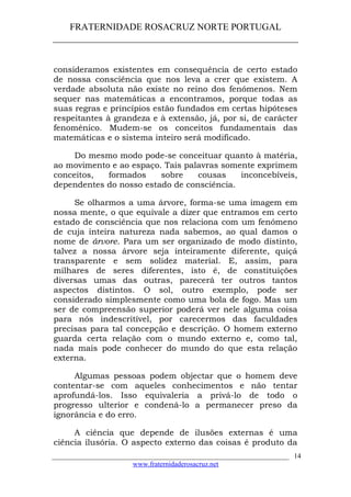 FRATERNIDADE ROSACRUZ NORTE PORTUGAL
____________________________________________________
consideramos existentes em consequência de certo estado
de nossa consciência que nos leva a crer que existem. A
verdade absoluta não existe no reino dos fenómenos. Nem
sequer nas matemáticas a encontramos, porque todas as
suas regras e princípios estão fundados em certas hipóteses
respeitantes à grandeza e à extensão, já, por si, de carácter
fenoménico. Mudem-se os conceitos fundamentais das
matemáticas e o sistema inteiro será modificado.
Do mesmo modo pode-se conceituar quanto à matéria,
ao movimento e ao espaço. Tais palavras somente exprimem
conceitos, formados sobre cousas inconcebíveis,
dependentes do nosso estado de consciência.
Se olharmos a uma árvore, forma-se uma imagem em
nossa mente, o que equivale a dizer que entramos em certo
estado de consciência que nos relaciona com um fenómeno
de cuja inteira natureza nada sabemos, ao qual damos o
nome de árvore. Para um ser organizado de modo distinto,
talvez a nossa árvore seja inteiramente diferente, quiçá
transparente e sem solidez material. E, assim, para
milhares de seres diferentes, isto é, de constituições
diversas umas das outras, parecerá ter outros tantos
aspectos distintos. O sol, outro exemplo, pode ser
considerado simplesmente como uma bola de fogo. Mas um
ser de compreensão superior poderá ver nele alguma coisa
para nós indescritível, por carecermos das faculdades
precisas para tal concepção e descrição. O homem externo
guarda certa relação com o mundo externo e, como tal,
nada mais pode conhecer do mundo do que esta relação
externa.
Algumas pessoas podem objectar que o homem deve
contentar-se com aqueles conhecimentos e não tentar
aprofundá-los. Isso equivaleria a privá-lo de todo o
progresso ulterior e condená-lo a permanecer preso da
ignorância e do erro.
A ciência que depende de ilusões externas é uma
ciência ilusória. O aspecto externo das coisas é produto da
___________________________________________________________________
www.fraternidaderosacruz.net
14
 