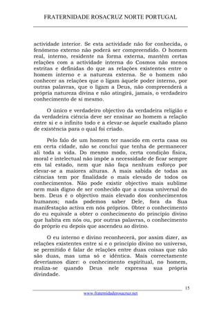 FRATERNIDADE ROSACRUZ NORTE PORTUGAL
____________________________________________________
actividade interior. Se esta actividade não for conhecida, o
fenómeno externo não poderá ser compreendido. O homem
real, interno, residente na forma externa, mantém certas
relações com a actividade interna do Cosmos não menos
estritas e definidas do que as relações existentes entre o
homem interno e a natureza externa. Se o homem não
conhecer as relações que o ligam àquele poder interno, por
outras palavras, que o ligam a Deus, não compreenderá a
própria natureza divina e não atingirá, jamais, o verdadeiro
conhecimento de si mesmo.
O único e verdadeiro objectivo da verdadeira religião e
da verdadeira ciência deve ser ensinar ao homem a relação
entre si e o infinito todo e a elevar-se àquele exaltado plano
de existência para o qual foi criado.
Pelo falo de um homem ter nascido em certa casa ou
em certa cidade, não se conclui que tenha de permanecer
ali toda a vida. Do mesmo modo, certa condição física,
moral e intelectual não impõe a necessidade de ficar sempre
em tal estado, nem que não faça nenhum esforço por
elevar-se a maiores alturas. A mais sabida de todas as
ciências tem por finalidade o mais elevado de todos os
conhecimentos. Não pode existir objectivo mais sublime
nem mais digno de ser conhecido que a causa universal do
bem. Deus é o objectivo mais elevado dos conhecimentos
humanos; nada podemos saber Dele, fora da Sua
manifestação activa em nós próprios. 0bter o conhecimento
do eu equivale a obter o conhecimento do princípio divino
que habita em nós ou, por outras palavras, o conhecimento
do próprio eu depois que ascendeu ao divino.
O eu interno e divino reconhecerá, por assim dizer, as
relações existentes entre si e o princípio divino no universo,
se permitido é falar de relações entre duas coisas que não
são duas, mas uma só e idêntica. Mais correctamente
deveríamos dizer: o conhecimento espiritual, no homem,
realiza-se quando Deus nele expressa sua própria
divindade.
___________________________________________________________________
www.fraternidaderosacruz.net
15
 