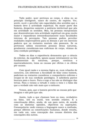 FRATERNIDADE ROSACRUZ NORTE PORTUGAL
____________________________________________________
Todo poder, quer pertença ao corpo, à alma ou ao
princípio inteligente, nasce do centro, do espírito. Ver,
sentir, ouvir e perceber são capacidades dos sentidos que o
homem deve à actividade espiritual. Na maior parte dos
homens, despertou somente a potência intelectual que pôs
em actividade os sentidos. Mas, há pessoas excepcionais
que desenvolveram esta actividade espiritual em grau muito
maior e expandiram extraordinariamente suas faculdades
internas de percepção. Tais pessoas podem perceber
realidades imperceptíveis para os demais e por em exercício
poderes que os restantes mortais não possuem. Se os
pretensos sábios encontram pessoas dessa natureza,
geralmente consideram-nas enfermas de corpo, vítimas de
uma condição patológica.
Todos os dias a experiência demonstra que a ciência
do exterior, da superfície, ignora quase inteiramente as leis
fundamentais da natureza, porque, contínua e
equivocadamente, toma as causas por efeitos e os efeitos
por causas.
Com igual razão e a mesma lógica se, num rebanho de
carneiros, um obtivesse a faculdade de falar como homem,
poderiam os restantes considerar o companheiro enfermo e
ocupar-se de sua condição patológica. A sabedoria parece
loucura para o louco. Para o cego a luz não se distingue das
trevas. Para o vicioso a virtude é como o vício e o falso diz
que a verdade não vale mais que o embuste.
Vemos, pois, que o homem percebe as cousas pelo que
imagina e não pelo que são.
Assim, tudo a que chamam bom ou mau, verdadeiro
ou falso, útil ou inútil, tem sentido relativo. E a
conceituação difere, ainda, de um para outro, de acordo
com as distintas opiniões, objectivos ou aspirações.
Consequência: onde começa a linguagem nasce a confusão,
porque diferem as constituições humanas, donde resulta,
em cada um, uma concepção das cousas distinta das
concepções dos outros.
___________________________________________________________________
www.fraternidaderosacruz.net
16
 