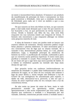 FRATERNIDADE ROSACRUZ NORTE PORTUGAL
____________________________________________________
só existe o inconcebível bem absoluto. O homem é um produto
da manifestação do princípio do bem e unicamente no bem
pode encontrar a felicidade, visto que a condição necessária
de felicidade para cada ser é viver no âmbito a que a sua
natureza pertença.
Os que nascem no bem são felizes no bem, os que nascem
para o mal nada mais desejam que o mal. Os que nascem na
luz buscarão a luz, os que pertencem às trevas buscam as
trevas. Sendo o homem um filho da luz, não será feliz
enquanto em sua natureza existir um resquício de trevas. 0
homem não encontrará a paz enquanto albergar no íntimo
uma pequena mancha do mal.
A alma do homem é como um jardim onde se lançou um
número infinito de sementes. Destas sementes podem surgir
belas plantas e plantas disformes. O calor necessário para o
seu crescimento vem do fogo que se chama vontade. Se a
vontade é boa, desenvolverá plantas belas, se é má, plantas
disformes. Logo, a finalidade principal da existência do
homem na terra é a purificação da vontade, cultivando-a para
que se converta numa potência espiritual. O único meio para
purificar a vontade é a acção. Para consegui-lo, as acções têm
de ser boas até que o agir bem seja mera questão de hábito. E
o hábito se estabelece quando na vontade não haja mais
desejo de agir mal.
Que proveito terias em conhecer intelectualmente os
mistérios da Trindade e o poder falar brilhantemente sobre os
atributos do Logos, se no altar do teu coração não ardesse o
fogo do amor divino e, nesse templo não brilhasse a luz do
Cristo? Se tua inteligência for abandonada pelo espírito, o
dador da vida, desvanecer-se-á, perecerá, a não ser que a
chama do amor espiritual arda em teu coração com a luz da
consciência eterna.
Se não estás na posse do amor do bem, mais te vale
permanecer sumido na ignorância; assim, pecarás
ignorantemente e não serás responsável por teus actos. Mas
aqueles que conhecem a verdade e a desprezam por má
vontade, sofrerão; cometeram pecado contra a verdade santa e
___________________________________________________________________
www.fraternidaderosacruz.net
19
 