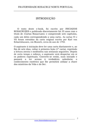 FRATERNIDADE ROSACRUZ NORTE PORTUGAL
____________________________________________________
INTRODUÇÃO
O texto deste e-book, foi escrito por INICIADOS
ROSACRUZES e publicado discretamente há 35 anos com o
título de «Cartas Rosacruzes» e compreende sete capítulos,
cada um deles correspondendo a uma carta. As cartas VI e
VII foram extraídas da carta original escrita por Karl von
Eckartshausen, em Munich, cerca do ano de 1792.
O aspirante à iniciação deve ler uma carta diariamente e, ao
fim de sete dias, voltar à primeira lição (1ª carta), repetindo
a leitura atenta e meditativa nas semanas seguintes. Depois
de certo tempo e esforço, o aspirante verá despertar em si
os poderes espirituais. Converte-se então, num iniciado e
passará a ter acesso à verdadeira sabedoria: o
conhecimento esotérico que lhe permitirá utilizar a chave
dos mistérios da Vida e do Ser.
___________________________________________________________________
www.fraternidaderosacruz.net
2
 