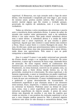 FRATERNIDADE ROSACRUZ NORTE PORTUGAL
____________________________________________________
espiritual. O Rosacruz, em cujo coração arde o fogo do amor
divino, está iluminado e inspirado por esse fogo e, por causa
do mesmo amor, pratica acções nobres. Não necessita de
mestre mortal algum que lhe ensine a verdade porque,
penetrado do espírito de sabedoria, este é o seu Mestre
verdadeiro.
Todas as ciências e artes mundanas são mínimas e pueris
ante a excelência desta sabedoria divina. A posse do saber do
mundo não confere valor permanente, mas a da sabedoria
divina é um valor eterno. Não pode existir sabedoria divina
sem o amor divino. A sabedoria divina é a união do saber
espiritual com o amor espiritual, de que resulta o poder
espiritual. Aquele que não conhece o amor divino não conhece
a Deus. Deus é amor fonte e o centro flamígero do amor. Por
isso, foi dito que, ainda que penetrássemos todos os mistérios,
fizéssemos boas obras mas não possuíssemos o amor divino,
nada disso nos aproveitaria. Pelo amor é que se pode
conquistar a imortalidade.
Que é o amor? 0 amor é um poder universal que procede
do Centro donde surgiu e se expandiu o Universo. No reino
elementar, o amor age à maneira de força cega, chamada força
de atracção. No reino vegetal, obtém os rudimentos dos
instintos que, no reino animal, tem completo desenvolvimento.
Finalmente, no reino hominal, converte-se em paixão; esta, ou
o impelirá para a fonte divina donde brotou ou, se for
pervertida, conduzi-lo-á à destruição. No reino espiritual, o do
homem regenerado, o amor se transforma em poder espiritual,
consciente e vivo. Para a maior parte dos homens o amor não
é mais do que um sentimento. O amor verdadeiramente divino
e poderoso é quase desconhecido da humanidade. O
sentimento superficial a que chamam amor é um elemento
semi-animal, fraco, impotente, e todavia suficiente para guiar
ou extraviar os homens. Podemos amar ou deixar de amar
uma coisa, mas o amor superficial não penetra senão os
extractos superficiais do objecto amado. A posse do amor
divino não depende de escolha é um dom do espírito que
reside no interior, é um produto da evolução espiritual e só os
que a esta chegam podem possuí-lo. Não é possível alguém
conhecer este amor se não alcança a consciência divina, mas
___________________________________________________________________
www.fraternidaderosacruz.net
20
 