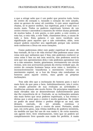 FRATERNIDADE ROSACRUZ NORTE PORTUGAL
____________________________________________________
o que a atinge sabe que é um poder que penetra tudo, brota
do centro do coração e, tocando o coração do ente amado,
atrai os germes do amor ali contidos. A este amor espiritual
chama, se te parece melhor, luz espiritual, pois é tudo isso e
muito mais. Todos os poderes espirituais brotam de um
centro eterno e ascendem à maneira do vértice duma pirâmide
de muitos lados. A este ponto, a este poder, a este centro, a
esta luz, a esta vida, a este Todo, chamamos deus, a causa de
todo o bem. Esta palavra é um mero vocábulo sem
significação para aqueles que o não entendem; aliás, nem
sequer podem conceber seu significado porque não sentem
nem conhecem a Deus em seus corações.
Como poderemos obter este poder espiritual de amor, de
boa vontade, de luz e de vida eterna? Não podemos amar uma
coisa sem que saibamos que é boa; não podemos conhecer se
uma coisa é boa ou má sem senti-la; não podemos senti-la
sem que nos aproximemos dela e não podemos aproximar-nos
se a não amamos. Assim, giraríamos, eternamente em círculo
vicioso, sem nos acercarmos jamais da eterna verdade que, do
centro do coração humano lança seus raios e, instintiva e
inconscientemente transforma o movimento circular em
movimento espiral, se a Luz da Graça não conduzisse os
homens para aquele centro, mau grado as próprias
inclinações.
Tem sido dito que a inclinação do homem para o mal é
mais forte do que para o bem. Indubitavelmente, isto é certo;
no estado presente de sua evolução as actividades e
tendências animais são muito fortes. Os princípios espirituais
mais elevados não se desenvolveram suficientemente para
dar-lhe consciência de si. Contudo, se as inclinações animais
são mais fortes que seus poderes espirituais, a luz eterna e
divina que o atrai para o centro é muito poderosa. Se resiste
ao poder do amor divino e prefere dirigir-se ao mal, não
deixará, contudo, de ser atraído, contínua e
inconscientemente, para o centro do amor. Portanto, ainda
que, em certo grau, seja vítima indefesa de poderes invisíveis,
na medida em que faz uso de sua razão é, de certa maneira,
um agente livre, livre relativamente, visto que só poderá ser
completamente livre quando sua razão for perfeita. A razão
___________________________________________________________________
www.fraternidaderosacruz.net
21
 