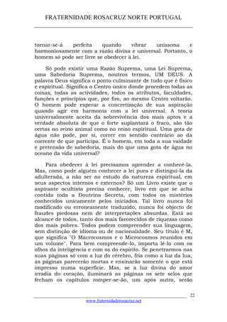 FRATERNIDADE ROSACRUZ NORTE PORTUGAL
____________________________________________________
tornar-se-á perfeita quando vibrar uníssona e
harmoniosamente com a razão divina e universal. Portanto, o
homem só pode ser livre se obedecer à lei.
Só pode existir uma Razão Suprema, uma Lei Suprema,
uma Sabedoria Suprema, noutros termos, UM DEUS. A
palavra Deus significa o ponto culminante de tudo que é físico
e espiritual. Significa o Centro único donde procedem todas as
coisas, todas as actividades, todos os atributos, faculdades,
funções e princípios que, por fim, ao mesmo Centro voltarão.
O homem pode esperar a concretização de sua aspiração
quando agir em harmonia com a lei universal. A teoria
universalmente aceita da sobrevivência dos mais aptos e a
verdade absoluta de que o forte suplantará o fraco, são tão
certas no reino animal como no reino espiritual. Uma gota de
água não pode, por si, correr em sentido contrário ao da
corrente de que participa. É o homem, em toda a sua vaidade
e pretensão de sabedoria, mais do que uma gota de água no
oceano da vida universal?
Para obedecer à lei precisamos aprender a conhecê-la.
Mas, como pode alguém conhecer a lei pura e distingui-la da
adulterada, a não ser no estudo da natureza espiritual, em
seus aspectos internos e externos? Só um Livro existe que o
aspirante ocultista precisa conhecer, livro em que se acha
contida toda a Doutrina Secreta, com todos os mistérios
conhecidos unicamente pelos iniciados. Tal livro nunca foi
modificado ou erroneamente traduzido, nunca foi objecto de
fraudes piedosas nem de interpretações absurdas. Está ao
alcance de todos, tanto dos mais favorecidos de riquezas como
dos mais pobres. Todos podem compreender sua linguagem,
sem distinção de idioma ou de nacionalidade. Seu título é M,
que significa "O Macrocosmos e o Microcosmos reunidos em
um volume". Para bem compreende-lo, importa lê-lo com os
olhos da inteligência e com os do espírito. Se penetrarmos nas
suas páginas só com a luz do cérebro, fria como a luz da lua,
as páginas parecerão mortas e ensinarão somente o que está
impresso numa superfície. Mas, se a luz divina do amor
irradia do coração, iluminará as páginas os sete selos que
fecham os capítulos romper-se-ão, um após outro, serão
___________________________________________________________________
www.fraternidaderosacruz.net
22
 