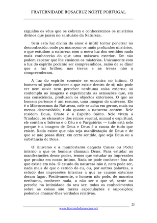 FRATERNIDADE ROSACRUZ NORTE PORTUGAL
____________________________________________________
erguidos os véus que os cobrem e conheceremos os mistérios
divinos que jazem no santuário da Natureza.
Sem esta luz divina do amor ó inútil tentar penetrar no
desconhecido, onde permanecem os mais profundos mistérios.
o que estudam a natureza com a mera luz dos sentidos nada
mais conhecerão do que uma máscara exterior. Em vão
podem esperar que lhe ensinem os mistérios. Unicamente com
a luz do espírito poderão ser compreendidos, razão de se dizer
que a luz brilhou nas trevas e as trevas não a
compreenderam.
A luz do espírito somente se encontra no íntimo. O
homem só pode conhecer o que existe dentro de si; não pode
ver nem ouvir nem perceber nenhuma coisa externa; só
contempla as imagens e experimenta as sensações que, em
sua consciência, produzem os objectos exteriores. O que ao
homem pertence é um resumo, uma imagem do universo. Ele
é o Microcosmos da Natureza, nele se acha em germe, mais ou
menos desenvolvido, tudo quanto a natureza contém. Nele
residem Deus, Cristo e o Espírito Santo. Nele vivem a
Trindade, os elementos dos reinos vegetal, animal e espiritual;
ele contém o Inferno e o Céu e o Purgatório: — tudo está nele
porque é a imagem de Deus e Deus é a causa de tudo que
existe. Nada existe que não seja manifestação de Deus e de
que se não possa dizer, em certo sentido, que seja Deus ou a
substância de Deus.
O Universo é a manifestarão daquela Causa ou Poder
interno a que os homens chamam Deus. Para estudar as
manifestações desse poder, temos que estudar as impressões
que produz em nosso íntimo. Nada se pode conhecer fora do
que existe em nós. O estudo da natureza não é, nem pode ser,
nada mais do que o estudo do eu, ou, por outras palavras, o
estudo das impressões internas a que as causas externas
deram lugar. Positivamente, o homem não pode, de maneira
nenhuma, conhecer nada, a não ser o que vê, sente ou
percebe na intimidade do seu ser; todos os conhecimentos
sobre as coisas são meras especulações e suposições;
podemos chamar-lhes verdades relativas.
___________________________________________________________________
www.fraternidaderosacruz.net
23
 