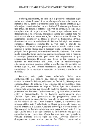 FRATERNIDADE ROSACRUZ NORTE PORTUGAL
____________________________________________________
Consequentemente, se não lhe é possível conhecer algo
sobre as coisas fenoménicas senão quando as veja, sinta ou
perceba em si, como é possível saber das coisas internas que
não sejam manifestadas em seu íntimo? Todos os que buscam
um Deus no mundo externo, em vez de procura-lo em seus
corações, em vão o procuram. Todos os que adoram um rei
desconhecido na criação, enquanto fazem por abafar um rei
recém-nascido em seus corações, adoram uma ilusão. Se
aspiramos conhecer a Deus e obter a Sabedoria divina,
devemos estudar a actividade do Divino Princípio em nossos
corações. Devemos escutar-lhe a voz com o ouvido da
inteligência e ler as suas palavras com a luz do divino amor,
porque o único Deus que o homem pode conhecer é o seu
próprio Deus pessoal, uno com o Deus do Universo. Por outro
modo dizendo, Deus universal entra cm relação com o homem
e alcança personalidade por meio do organismo a que
chamamos homem. É assim que Deus se faz homem e o
homem se transforma em Deus. Mas tal transformação
efectua-se apenas quando obtém o conhecimento perfeito do
divino Ego ou, em termos diferentes, quando Deus se faz
consciente de si mesmo e alcança no homem ciência de si
mesmo.
Portanto, não pode haver sabedoria divina nem
conhecimento do próprio Eu Divino senão depois que,
encontrando o Eu Divino, o homem se faz sábio. Não sejam os
especuladores da ciência e da teologia tão presumidos para
dizer que encontraram o próprio Divino Ego. Se o tivessem
encontrado estariam na posse de poderes divinos, desses que
possuem os homens "sobrenaturais", quase desconhecidos
entre a humanidade. Se os homens encontrassem seus
Divinos Egos, não precisariam de pregadores, nem de
doutores, nem de mais livros, nem de outras instruções que
as mutuadas do seu Deus interno. Porém, a sabedoria dos
nossos sábios não é sabedoria de Deus, procede de livros, de
fontes externas e falíveis. Convém saber que o sentimento do
Ego ao qual os homens chamam seu próprio "eu", não é o do
Ego Divino mas o do Ego animal ou intelectual em que sua
consciência se concentra. Cada homem tem um grande e
variado número destes egos ou eus. Deverão perecer e
desaparecer todos, antes que o Eu Divino, universal e
___________________________________________________________________
www.fraternidaderosacruz.net
24
 