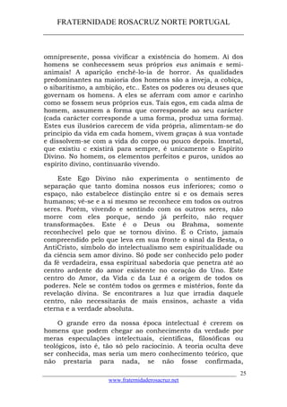 FRATERNIDADE ROSACRUZ NORTE PORTUGAL
____________________________________________________
omnipresente, possa vivificar a existência do homem. Ai dos
homens se conhecessem seus próprios eus animais e semi-
animais! A aparição enchê-lo-ia de horror. As qualidades
predominantes na maioria dos homens são a inveja, a cobiça,
o sibaritismo, a ambição, etc.. Estes os poderes ou deuses que
governam os homens. A eles se aferram com amor e carinho
como se fossem seus próprios eus. Tais egos, em cada alma de
homem, assumem a forma que corresponde ao seu carácter
(cada carácter corresponde a uma forma, produz uma forma).
Estes eus ilusórios carecem de vida própria, alimentam-se do
princípio da vida em cada homem, vivem graças à sua vontade
e dissolvem-se com a vida do corpo ou pouco depois. Imortal,
que existiu c existirá para sempre, é unicamente o Espírito
Divino. No homem, os elementos perfeitos e puros, unidos ao
espírito divino, continuarão vivendo.
Este Ego Divino não experimenta o sentimento de
separação que tanto domina nossos eus inferiores; como o
espaço, não estabelece distinção entre si e os demais seres
humanos; vê-se e a si mesmo se reconhece em todos os outros
seres. Porém, vivendo e sentindo com os outros seres, não
morre com eles porque, sendo já perfeito, não requer
transformações. Este é o Deus ou Brahma, somente
reconhecível pelo que se tornou divino. É o Cristo, jamais
compreendido pelo que leva em sua fronte o sinal da Besta, o
AntiCristo, símbolo do intelectualismo sem espiritualidade ou
da ciência sem amor divino. Só pode ser conhecido pelo poder
da fé verdadeira, essa espiritual sabedoria que penetra até ao
centro ardente do amor existente no coração do Uno. Este
centro do Amor, da Vida c da Luz é a origem de todos os
poderes. Nele se contêm todos os germes e mistérios, fonte da
revelação divina. Se encontrares a luz que irradia daquele
centro, não necessitarás de mais ensinos, achaste a vida
eterna e a verdade absoluta.
O grande erro da nossa época intelectual é crerem os
homens que podem chegar ao conhecimento da verdade por
meras especulações intelectuais, científicas, filosóficas ou
teológicos, isto é, tão só pelo raciocínio. A teoria oculta deve
ser conhecida, mas seria um mero conhecimento teórico, que
não prestaria para nada, se não fosse confirmada,
___________________________________________________________________
www.fraternidaderosacruz.net
25
 