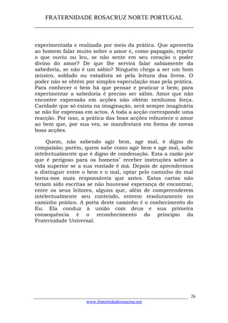 FRATERNIDADE ROSACRUZ NORTE PORTUGAL
____________________________________________________
experimentada e realizada por meio da prática. Que aproveita
ao homem falar muito sobre o amor e, como papagaio, repetir
o que ouviu ou leu, se não sente em seu coração o poder
divino do amor? De que lhe servirá falar sabiamente da
sabedoria, se não é um sábio? Ninguém chega a ser um bom
músico, soldado ou estadista só pela leitura doa livros. O
poder não se obtém por simples especulação mas pela prática.
Para conhecer o bem há que pensar e praticar o bem; para
experimentar a sabedoria é preciso ser sábio. Amor que não
encontre expressão em acções não obtém nenhuma força.
Caridade que só exista na imaginação, será sempre imaginária
se não for expressa em actos. A toda a acção corresponde uma
reacção. Por isso, a prática das boas acções robustece o amor
ao bem que, por sua vez, se manifestará em forma de novas
boas acções.
Quem, não sabendo agir bem, age mal, é digno de
compaixão; porém, quem sabe como agir bem e age mal, sabe
intelectualmente que é digno de condenação. Esta a razão por
que é perigoso para os homens" receber instruções sobre a
vida superior se a sua vontade é má. Depois de aprendermos
a distinguir entre o bem e o mal, optar pelo caminho do mal
torna-nos mais responsáveis que antes. Estas cartas não
teriam sido escritas se não houvesse esperança de encontrar,
entre os seus leitores, alguns que, além de compreenderem
intelectualmente seu conteúdo, entrem resolutamente no
caminho prático. A porta deste caminho é o conhecimento do
Eu. Ela conduz à união com deus e sua primeira
consequência é o reconhecimento do princípio da
Fraternidade Universal.
___________________________________________________________________
www.fraternidaderosacruz.net
26
 