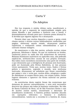 FRATERNIDADE ROSACRUZ NORTE PORTUGAL
____________________________________________________
Carta V
Os Adeptos
Em tua resposta à minha última carta, manifestaste a
opinião de que o expoente de espiritualidade exigido pela
nossa filosofia e que combina o intelecto com a moral, é
demasiadamente elevado para que o homem possa alcançá-lo.
E duvidas que alguém alguma vez o alcançasse.
Permite dizer que muitos daqueles a quem a igreja cristã
chama santos e muitos outros habitualmente conhecidos por
pagãos, obtiveram aquele estado, alcançaram poderes
espirituais e realizaram coisas extraordinárias a que é
costume chamar milagres.
Se examinares a vida dos santos, acharás muitas coisas
grotescas, fabulosas e falsas. Os que só conhecem as lendas,
conhecem pouco ou nada das leis misteriosas da natureza.
Relatam fenómenos autênticos ou apócrifos mas, não podendo
explicá-los, atribuem-lhes causas de sua própria invenção.
Em todos esses escombros encontrarás uma parte de verdade,
o que demonstra que a inteligência de pessoas sem ilustração,
pode ser iluminada pela Divina Sabedoria, se tais pessoas
vivem santamente. Verás que, muitas vezes, frades e freiras
pobres e ignorantes, segundo o mundo, sem nenhuma
instrução, alcançaram tal sabedoria que foram consultados
por papas e reis; e verás que, muitos deles, atingiram o poder
de abandonar os corpos físicos para, em corpos subtis, visitar
lugares distantes e aparecer em forma material em pontos
remotos.
As ocorrências desta espécie foram tão numerosas que
deixaram de parecer extraordinárias, e nem será necessário
descreve-las porque são todas já bastante conhecidas. Na vida
de Santa Catarina de Sena, na de São Francisco Xavier e nas
de muitos outros santos, encontrarás a descrição de
semelhantes incidentes. A história profana também abunda
em narrações referentes a homens e mulheres
extraordinários. Limito-me a recordar-te a história de Joana
___________________________________________________________________
www.fraternidaderosacruz.net
27
 