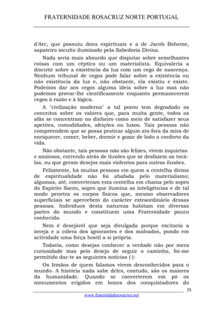 FRATERNIDADE ROSACRUZ NORTE PORTUGAL
____________________________________________________
d'Arc, que possuiu dons espirituais e a de Jacob Boheme,
sapateiro inculto iluminado pela Sabedoria Divina.
Nada seria mais absurdo que disputar sobre semelhantes
coisas com um céptico ou um materialista. Equivaleria a
discutir sobre a existência da luz com um cego de nascença.
Nenhum tribunal de cegos pode falar sobre a existência ou
não existência da luz e, não obstante, ela existiu e existe.
Podemos dar aos cegos alguma ideia sobre a luz mas não
podemos provar-lhe cientificamente enquanto permanecerem
cegos à razão e à lógica.
A "civilização moderna" a tal ponto tem degradado os
conceitos sobre os valores que, para muita gente, todos os
afãs se concentram no dinheiro como meio de satisfazer seus
apetites, comodidades, afeições ou luxos. Tais pessoas não
compreendem que se possa praticar algum ato fora da mira de
enriquecer, comer, beber, dormir e gozar de lodo o conforto da
vida.
Não obstante, tais pessoas não são felizes, vivem inquietas
e ansiosas, correndo atrás de ilusões que se desfazem ao tocá-
las, ou que geram desejos mais violentos para outras ilusões.
Felizmente, há muitas pessoas em quem a centelha divina
de espiritualidade não foi abafada pelo materialismo;
algumas, até, converteram esta centelha em chama pelo sopro
do Espírito Santo, sopro que ilumina as inteligências e de tal
modo penetra os corpos físicos que, mesmo observadores
superficiais se apercebem do carácter extraordinário dessas
pessoas. Indivíduos desta natureza habitam em diversas
partes do mundo e constituem uma Fraternidade pouco
conhecida.
Nem é desejável que seja divulgada porque excitaria a
inveja e a cólera dos ignorantes e dos malvados, pondo em
actividade uma força hostil a si própria.
Todavia, como desejas conhecer a verdade não por mera
curiosidade mas pelo desejo de seguir o caminho, foi-me
permitido dar-te as seguintes notícias ( ):
Os Irmãos de quem falamos vivem desconhecidos para o
mundo. A história nada sabe deles, contudo, são os maiores
da humanidade. Quando se converterem em pó os
monumentos erigidos em honra dos conquistadores do
___________________________________________________________________
www.fraternidaderosacruz.net
28
 