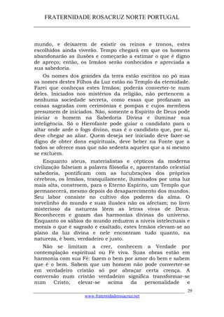FRATERNIDADE ROSACRUZ NORTE PORTUGAL
____________________________________________________
mundo, e deixarem de existir os reinos e tronos, estes
escolhidos ainda viverão. Tempo chegará em que os homens
abandonarão as ilusões e começarão a estimar o que é digno
de apreço; então, os Irmãos serão conhecidos e apreciada a
sua sabedoria.
Os nomes dos grandes da terra estão escritos no pó mas
os nomes destes Filhos da Luz estão no Templo da eternidade.
Farei que conheças estes Irmãos; poderás converter-te num
deles. Iniciados nos mistérios da religião, não pertencem a
nenhuma sociedade secreta, como essas que profanam as
coisas sagradas com cerimónias e pompas e cujos membros
presumem de iniciados. Não, somente o Espírito de Deus pode
iniciar o homem na Sabedoria Divina e iluminar sua
inteligência. Só o Hierofante pode guiar o candidato para o
altar onde arde o fogo divino, mas é o candidato que, por si,
deve chegar ao aliar. Quem deseja ser iniciado deve fazer-se
digno de obter dons espirituais, deve beber na Fonte que a
todos se oferece mas que não sedenta aqueles que a si mesmo
se excluem.
Enquanto ateus, materialistas e cépticos da moderna
civilização falseiam a palavra filosofia e, aparentando celestial
sabedoria, pontificam com as lucubrações dos próprios
cérebros, os Irmãos, tranquilamente, iluminados por uma luz
mais alta, constroem, para o Eterno Espírito, um Templo que
permanecerá, mesmo depois do desaparecimento dos mundos.
Seu labor consiste no cultivo dos poderes da alma. O
torvelinho do mundo e suas ilusões não os afectam; no livro
misterioso da natureza lêem as letras vivas de Deus.
Reconhecem e gozam das harmonias divinas do universo.
Enquanto os sábios do mundo reduzem a níveis intelectuais e
morais o que é sagrado e exaltado, estes Irmãos elevam-se ao
plano da luz divina e nele encontram tudo quanto, na
natureza, é bom, verdadeiro e justo.
Não se limitam a crer, conhecem a Verdade por
contemplação espiritual ou Fé viva. Suas obras estão em
harmonia com sua Fé: fazem o bem por amor do bem e sabem
que é o bem. Sabem que um homem não pode converter-se
em verdadeiro cristão só por abraçar certa crença. A
conversão num cristão verdadeiro significa transformar-se
num Cristo, elevar-se acima da personalidade e
___________________________________________________________________
www.fraternidaderosacruz.net
29
 