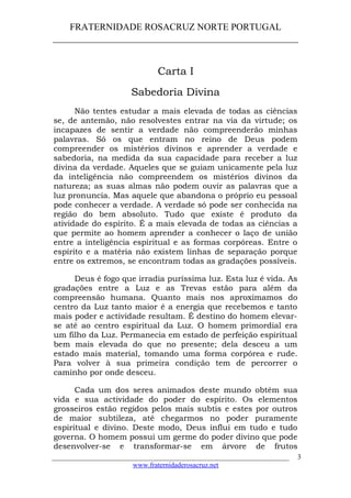 FRATERNIDADE ROSACRUZ NORTE PORTUGAL
____________________________________________________
Carta I
Sabedoria Divina
Não tentes estudar a mais elevada de todas as ciências
se, de antemão, não resolvestes entrar na via da virtude; os
incapazes de sentir a verdade não compreenderão minhas
palavras. Só os que entram no reino de Deus podem
compreender os mistérios divinos e aprender a verdade e
sabedoria, na medida da sua capacidade para receber a luz
divina da verdade. Aqueles que se guiam unicamente pela luz
da inteligência não compreendem os mistérios divinos da
natureza; as suas almas não podem ouvir as palavras que a
luz pronuncia. Mas aquele que abandona o próprio eu pessoal
pode conhecer a verdade. A verdade só pode ser conhecida na
região do bem absoluto. Tudo que existe é produto da
atividade do espírito. É a mais elevada de todas as ciências a
que permite ao homem aprender a conhecer o laço de união
entre a inteligência espiritual e as formas corpóreas. Entre o
espírito e a matéria não existem linhas de separação porque
entre os extremos, se encontram todas as gradações possíveis.
Deus é fogo que irradia puríssima luz. Esta luz é vida. As
gradações entre a Luz e as Trevas estão para além da
compreensão humana. Quanto mais nos aproximamos do
centro da Luz tanto maior é a energia que recebemos e tanto
mais poder e actividade resultam. É destino do homem elevar-
se até ao centro espiritual da Luz. O homem primordial era
um filho da Luz. Permanecia em estado de perfeição espiritual
bem mais elevada do que no presente; dela desceu a um
estado mais material, tomando uma forma corpórea e rude.
Para volver à sua primeira condição tem de percorrer o
caminho por onde desceu.
Cada um dos seres animados deste mundo obtém sua
vida e sua actividade do poder do espírito. Os elementos
grosseiros estão regidos pelos mais subtis e estes por outros
de maior subtileza, até chegarmos no poder puramente
espiritual e divino. Deste modo, Deus influi em tudo e tudo
governa. O homem possui um germe do poder divino que pode
desenvolver-se e transformar-se em árvore de frutos
___________________________________________________________________
www.fraternidaderosacruz.net
3
 