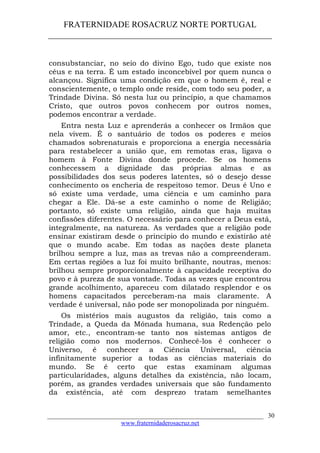FRATERNIDADE ROSACRUZ NORTE PORTUGAL
____________________________________________________
consubstanciar, no seio do divino Ego, tudo que existe nos
céus e na terra. É um estado inconcebível por quem nunca o
alcançou. Significa uma condição em que o homem é, real e
conscientemente, o templo onde reside, com todo seu poder, a
Trindade Divina. Só nesta luz ou princípio, a que chamamos
Cristo, que outros povos conhecem por outros nomes,
podemos encontrar a verdade.
Entra nesta Luz e aprenderás a conhecer os Irmãos que
nela vivem. É o santuário de todos os poderes e meios
chamados sobrenaturais e proporciona a energia necessária
para restabelecer a união que, em remotas eras, ligava o
homem à Fonte Divina donde procede. Se os homens
conhecessem a dignidade das próprias almas e as
possibilidades dos seus poderes latentes, só o desejo desse
conhecimento os encheria de respeitoso temor. Deus é Uno e
só existe uma verdade, uma ciência e um caminho para
chegar a Ele. Dá-se a este caminho o nome de Religião;
portanto, só existe uma religião, ainda que haja muitas
confissões diferentes. O necessário para conhecer a Deus está,
integralmente, na natureza. As verdades que a religião pode
ensinar existiram desde o princípio do mundo e existirão até
que o mundo acabe. Em todas as nações deste planeta
brilhou sempre a luz, mas as trevas não a compreenderam.
Em certas regiões a luz foi muito brilhante, noutras, menos:
brilhou sempre proporcionalmente à capacidade receptiva do
povo e à pureza de sua vontade. Todas as vezes que encontrou
grande acolhimento, apareceu com dilatado resplendor e os
homens capacitados perceberam-na mais claramente. A
verdade é universal, não pode ser monopolizada por ninguém.
Os mistérios mais augustos da religião, tais como a
Trindade, a Queda da Mónada humana, sua Redenção pelo
amor, etc., encontram-se tanto nos sistemas antigos de
religião como nos modernos. Conhecê-los é conhecer o
Universo, é conhecer a Ciência Universal, ciência
infinitamente superior a todas as ciências materiais do
mundo. Se é certo que estas examinam algumas
particularidades, alguns detalhes da existência, não locam,
porém, as grandes verdades universais que são fundamento
da existência, até com desprezo tratam semelhantes
___________________________________________________________________
www.fraternidaderosacruz.net
30
 