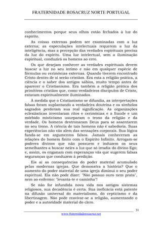 FRATERNIDADE ROSACRUZ NORTE PORTUGAL
____________________________________________________
conhecimentos porque seus olhos estão fechados à luz do
espírito.
As coisas externas podem ser examinadas com a luz
externa; as especulações intelectuais requerem a luz da
inteligência, mas a percepção das verdades espirituais precisa
da luz do espírito. Uma luz intelectual, sem a iluminação
espiritual, conduzirá os homens ao erro.
Os que desejam conhecer as verdades espirituais devem
buscar a luz no seu íntimo e não em qualquer espécie de
fórmulas ou cerimónias externas. Quando tiverem encontrado
Cristo dentro de si serão cristãos. Era esta a religião prática, a
ciência e o saber dos antigos sábios, muito tempo antes de
aparecer o Cristianismo. Era também a religião prática dos
primitivos cristãos que, como verdadeiros discípulos de Cristo,
estavam espiritualmente iluminados.
À medida que o Cristianismo se difundia, as interpretações
falsas foram suplantando a verdadeira doutrina e os símbolos
sagrados perderam sua real significação. As organizações
eclesiásticas inventaram ritos e cerimónias e a fraude e um
mórbido misticismo usurparam o trono da religião e da
verdade. Os homens destronaram Deus para se assentarem
no seu trono. A ciência de tais homens não é sabedoria. Suas
experiências não vão alem das sensações corporais. Sua lógica
funda-se em argumentos falsos. Jamais conheceram as
relações do homem finito com o Espírito Infinito. Arrogam-se
poderes divinos que não possuem e induzem os seus
semelhantes a buscar neles a luz que só irradia do divino Ego;
e, assim, os enganam com esperanças vãs que sugerem falsas
seguranças que conduzem à perdição.
Eis aí as consequências do poder material acumulado
pelas modernas igrejas. Que demonstra a história? Que o
aumento do poder material de uma igreja diminui o seu poder
espiritual. Ela não pode dizer: "Não possuo ouro nem prata",
nem ao enfermo: "levanta-te e caminha"!
Se não for infundida nova vida nos antigos sistemas
religiosos, sua decadência é certa. Sua ineficácia está patente
na difusão universal do materialismo, do cepticismo e da
libertinagem. Não pode reavivar-se a religião, aumentando o
poder e a autoridade material do clero.
___________________________________________________________________
www.fraternidaderosacruz.net
31
 