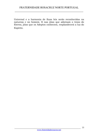 FRATERNIDADE ROSACRUZ NORTE PORTUGAL
____________________________________________________
Universal e a harmonia de Suas leis serão reconhecidas na
natureza e no homem. E nas jóias que adornam o trono do
Eterno, jóias que os Adeptos conhecem, resplandecerá a luz do
Espírito.
___________________________________________________________________
www.fraternidaderosacruz.net
33
 