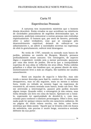 FRATERNIDADE ROSACRUZ NORTE PORTUGAL
____________________________________________________
Carta VI
Experiências Pessoais
A natureza tem inumeráveis mistérios que o homem
deseja descobrir. Estão errados os que acreditam na existência
de sociedades possuidoras de segredos determinados que, se
quisessem, poderiam comunicar a outras pessoas não evoluídas
espiritualmente. O homem que, por meio de favores, pretenda
obter o saber verdadeiro, esse que se consegue pelo
desenvolvimento espiritual, deixará de esforçar-se no
adiantamento e, ao aderir a sociedades secretas na esperança
de obtê-lo gratuitamente, sofrerá total desengano.
No verão de 1787, estando eu sentado num banco de
jardim, próximo ao castelo de Burgem, Munich, pensava
profundamente nesse assunto. Um estrangeiro, de aspecto
digno e respeitável, vestido sem a menor pretensão, passeava
por uma das áreas do jardim. Dir-se-ia que a tranquilidade
suprema de sua alma se reflectia em seus olhos. Tinha cabelos
grisalhos e o olhar tão bondoso que, ao passar diante de mim,
instintivamente levei a mão ao chapéu. Ele também me saudou
amavelmente.
Senti um impulso de segui-lo e falar-lhe, mas não
tendo a menor desculpa para fazê-lo, contive-me. O estrangeiro
desapareceu, mas no dia seguinte, mais ou menos à mesma
hora, tendo eu voltado ao mesmo lugar na esperança de
encontrá-lo, ali estava sentado num banco, lendo um livro. Não
me atrevendo a interrompê-lo, passeei pelo jardim durante
algum tempo. Quando voltei, o estrangeiro já não estava, mas
tinha deixado um livro em cima do banco. Apressei-me a tomá-
lo, esperando ter oportunidade de devolvê-lo e, com isso,
ocasião para conhecer o distinto personagem. Olhei o livro, mas
nada pude ler porque estava escrito em caracteres caldaicos. Só
na página do título eslava escrita, em latim, uma breve
sentença que dizia assim: "Aquele que se levanta cedo em busca
da sabedoria, não precisa ir muito longe, encontra-a sentada
defronte da sua porta".
___________________________________________________________________
www.fraternidaderosacruz.net
34
 