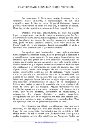 FRATERNIDADE ROSACRUZ NORTE PORTUGAL
____________________________________________________
Os caracteres do livro eram muito formosos, de um
vermelho muito brilhante, a encadernação de um azul
magnífico, com fechos de ouro. O papel finíssimo, branco
parecia emitir todas as cores do arco-íris, à maneira de nácar.
Uma fragrância esquisita penetrava as folhas daquele livro.
Durante três dias consecutivos, às doze fui àquele
lugar, na esperança, em vão de encontrar o estrangeiro. Por fim,
descrevendo o cavalheiro a um dos guardas, soube que era visto
com frequência, às quatro da manhã, passeando à beira do
Isar, perto de lima pequena cascata, num sítio chamado "O
Praler". Indo ali, no dia seguinte, fiquei surpreendido ao vê-lo a
ler outro livro parecido com o que eu encontrara.
Acerquei-me para devolver-lhe o livro, explicando como
tinha chegado às minhas mãos, mas ele pediu que o aceitasse e
o considerasse como presente de um amigo desconhecido. Ao
retorquir que não podia ler o seu conteúdo, exceptuando os
dizeres da primeira página, respondeu que tudo quanto dizia o
livro se referia ao que aquela sentença expressava. Pedi-lhe que
me explicasse e o estrangeiro, ao longo do passeio que, por
algum tempo, demos pela margem do rio, contou-me muitas
coisas importantes sobre as leis da natureza. Tinha viajado
muito e possuía um verdadeiro tesouro de experiências. Ao
nascer do sol disse: "Vou mostrar-lhe algo curioso" e sacou do
bolso um pequeno frasco deitando na água algumas gotas do
seu conteúdo. Imediatamente as águas do rio começaram a
brilhar com todas as cores do arco-íris, até uma distância de
mais de trinta pés da margem. Alguns trabalhadores das
imediações aproximaram-se para contemplar o fenómeno. A um
deles, que estava enfermo, padecendo de reumatismo, o
estrangeiro deu algum dinheiro e certos conselhos,
assegurando-lhe que, se os seguisse, em três dias estaria bom.
O operário agradeceu mas o estrangeiro respondeu-lhe: "Não
me agradeça mas sim ao poder omnipotente do bem".
Ao entrarmos na cidade, convidou-me para um novo
encontro, no dia seguinte, mas sem declinar o nome nem o
lugar de sua residência. Encontrei-o no dia seguinte e dele
soube coisas de tal natureza que ultrapassaram tudo quanto
podia imaginar acerca dos mistérios da Natureza. Todas as
___________________________________________________________________
www.fraternidaderosacruz.net
35
 