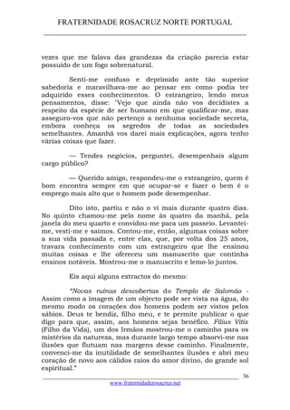 FRATERNIDADE ROSACRUZ NORTE PORTUGAL
____________________________________________________
vezes que me falava das grandezas da criação parecia estar
possuído de um fogo sobrenatural.
Senti-me confuso e deprimido ante tão superior
sabedoria e maravilhava-me ao pensar em como podia ter
adquirido esses conhecimentos. O estrangeiro, lendo meus
pensamentos, disse: "Vejo que ainda não vos decidistes a
respeito da espécie de ser humano em que qualificar-me, mas
asseguro-vos que não pertenço a nenhuma sociedade secreta,
embora conheça os segredos de todas as sociedades
semelhantes. Amanhã vos darei mais explicações, agora tenho
várias coisas que fazer.
— Tendes negócios, perguntei, desempenhais algum
cargo público?
— Querido amigo, respondeu-me o estrangeiro, quem é
bom encontra sempre em que ocupar-se e fazer o bem é o
emprego mais alto que o homem pode desempenhar.
Dito isto, partiu e não o vi mais durante quatro dias.
No quinto chamou-me pelo nome às quatro da manhã, pela
janela do meu quarto e convidou-me para um passeio. Levantei-
me, vesti-me e saímos. Contou-me, então, algumas coisas sobre
a sua vida passada e, entre elas, que, por volta dos 25 anos,
travara conhecimento com um estrangeiro que lhe ensinou
muitas coisas e lhe ofereceu um manuscrito que continha
ensinos notáveis. Mostrou-me o manuscrito e lemo-lo juntos.
Eis aqui alguns extractos do mesmo:
“Novas ruínas descobertas do Templo de Salomão -
Assim como a imagem de um objecto pode ser vista na água, do
mesmo modo os corações dos homens podem ser vistos pelos
sábios. Deus te bendiz, filho meu, e te permite publicar o que
digo para que, assim, aos homens sejas benéfico. Filius Vitis
(Filho da Vida), um dos Irmãos mostrou-me o caminho para os
mistérios da natureza, mas durante largo tempo absorvi-me nas
ilusões que flutuam nas margens desse caminho. Finalmente,
convenci-me da inutilidade de semelhantes ilusões e abri meu
coração de novo aos cálidos raios do amor divino, do grande sol
espiritual.”
___________________________________________________________________
www.fraternidaderosacruz.net
36
 
