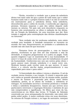 FRATERNIDADE ROSACRUZ NORTE PORTUGAL
____________________________________________________
“Então, reconheci a verdade: que a posse da sabedoria
divina tem mais valor do que a posse de tudo mais; que o saber
humano nada vale e o próprio homem nada é se não se converte
em instrumento para a sabedoria divina. Esta sabedoria,
desconhecida para o sábio do mundo, é conhecida por algumas
pessoas. Oceanos separam o país dos sábios daquele onde
moram os néscios. Tal país não será descoberto enquanto os
homens não acostumarem os olhos à radiação da luz divina.
Ali, no Templo da Sabedoria, há uma inscrição que diz: Este
templo é sagrado pela contemplação das divinas manifestações
na natureza.”
“Sem verdade não há nenhuma sabedoria, nem existe
verdade sem bondade. A bondade raramente se encontra no
mundo. Por isso, frequentemente, as verdades e a sabedoria do
mundo não são mais do que loucuras.”
“Estamos livres de preocupações e, com os braços
abertos, recebemos os que vêm até nós trazendo o selo da
divindade. A ninguém perguntamos se é judeu ou pagão. Tudo
quanto exigimos é que se mantenha fiel a sua humanidade. O
amor é o traço de união entre nós e por ele trabalhamos em prol
da humanidade. Conhecemo-nos uns aos outros pelas obras e
quem possui mais elevada sabedoria é o maior entre nós.
Nenhum homem pode receber mais do que merece. O amor
divino e a ciência são-lhe dados proporcionalmente à sua
capacidade para amar e para saber.”
“A fraternidade dos sábios é eterna e absoluta. O sol da
verdade eterna ilumina o seu templo. O cristal é aquecido pelo
sol e esfria-se quando afastado da luz: do mesmo modo, quando
a mente do homem é penetrada pelo divino amor obtém
sabedoria, porém, se se afasta da verdade, a sabedoria se
extingue. As sociedades secretas e sectárias perderam a verdade
e delas a sabedoria desapareceu. Amam aos que servem seus
particulares interesses e empregam fórmulas e símbolos de que
não compreendem a significação. De filhos que eram da luz,
converteram-se em filhos das trevas. O Templo de Salomão
construído por seus antepassados foi destruído, não existe dele
pedra sobre pedra. A maior confusão reina em suas doutrinas.
As colunas do Templo ruíram e, no lugar do santuário, rastejam
___________________________________________________________________
www.fraternidaderosacruz.net
37
 