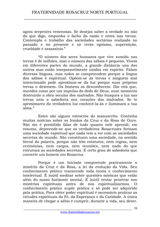 FRATERNIDADE ROSACRUZ NORTE PORTUGAL
____________________________________________________
agora serpentes venenosas. Se desejas saber a verdade ou não
do que digo, empunha o facho da razão e entra nas trevas.
Contempla o trabalho das sociedades sectárias realizado no
passado e no presente e só verás egoísmo, superstição,
crueldade e assassínio.”
“O número dos seres humanos que vive sumido nas
trevas é de milhões, mas o número dos sábios é pequeno. Vivem
em diferentes partes do mundo, a grande distância uns dos
outros mas estão inseparavelmente unidos em espírito. Falam
diversas línguas, mas todos se compreendem porque a língua
dos sábios é espiritual. Opõem-se às trevas e ninguém mal
intencionado pode aproximar-se da luz porque suas próprias
trevas o destroem. Os homens os desconhecem. Dia virá que,
movidos como por um impulso do dedo de Deus, num momento
destruirão a obra secular dos malvados. Não busques a luz nas
trevas nem a sabedoria nos corações dos malvados. Se te
aproximares da verdadeira luz conhecê-la-ás e iluminará a tua
alma.”
Estes são alguns extractos do manuscrito. Continha
muitas notícias sobre os Irmãos da Cruz e da Rosa de Ouro.
Não me é permitido falar de tudo quanto nele aprendi; em
resumo, depreende-se que os verdadeiros Rosacruzes formam
uma sociedade espiritual que nada tem a ver com as sociedades
secretas do mundo. Não constituem uma sociedade, no sentido
literal da palavra, porque não têm estatutos, nem regras, nem
cerimónias, nem cargos, nem reuniões, nem nada do que
estrutura as sociedades secretas. É certo grau de sabedoria que
converte um homem em Rosacruz.
Porque é um Iniciado compreende praticamente o
mistério da Cruz e da Rosa, a lei da evolução da Vida. Seu
conhecimento prático transcende toda teoria e conhecimento
intelectual. É inútil meditar sobre questões místicas que estão
além do nosso horizonte mental. É inútil tentar penetrar nos
mistérios espirituais antes de nos espiritualizarmos. O
conhecimento prático supõe prática e só pode ser adquirido
pela prática. Para obter poder espiritual é necessário praticar as
virtudes espirituais da Fé, da Esperança e da Caridade. A única
maneira de chegar a sábio é cumprir, durante a vida, seu dever.
___________________________________________________________________
www.fraternidaderosacruz.net
38
 