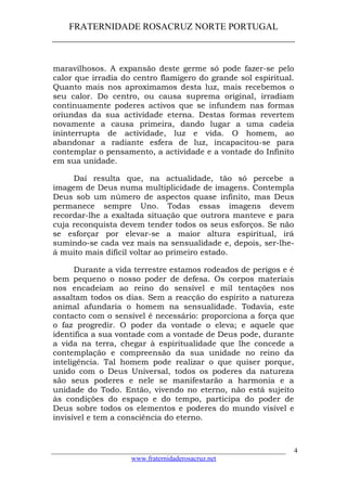 FRATERNIDADE ROSACRUZ NORTE PORTUGAL
____________________________________________________
maravilhosos. A expansão deste germe só pode fazer-se pelo
calor que irradia do centro flamígero do grande sol espiritual.
Quanto mais nos aproximamos desta luz, mais recebemos o
seu calor. Do centro, ou causa suprema original, irradiam
continuamente poderes activos que se infundem nas formas
oriundas da sua actividade eterna. Destas formas revertem
novamente a causa primeira, dando lugar a uma cadeia
ininterrupta de actividade, luz e vida. O homem, ao
abandonar a radiante esfera de luz, incapacitou-se para
contemplar o pensamento, a actividade e a vontade do Infinito
em sua unidade.
Daí resulta que, na actualidade, tão só percebe a
imagem de Deus numa multiplicidade de imagens. Contempla
Deus sob um número de aspectos quase infinito, mas Deus
permanece sempre Uno. Todas essas imagens devem
recordar-lhe a exaltada situação que outrora manteve e para
cuja reconquista devem tender todos os seus esforços. Se não
se esforçar por elevar-se a maior altura espiritual, irá
sumindo-se cada vez mais na sensualidade e, depois, ser-lhe-
á muito mais difícil voltar ao primeiro estado.
Durante a vida terrestre estamos rodeados de perigos e é
bem pequeno o nosso poder de defesa. Os corpos materiais
nos encadeiam ao reino do sensível e mil tentações nos
assaltam todos os dias. Sem a reacção do espírito a natureza
animal afundaria o homem na sensualidade. Todavia, este
contacto com o sensível é necessário: proporciona a força que
o faz progredir. O poder da vontade o eleva; e aquele que
identifica a sua vontade com a vontade de Deus pode, durante
a vida na terra, chegar à espiritualidade que lhe concede a
contemplação e compreensão da sua unidade no reino da
inteligência. Tal homem pode realizar o que quiser porque,
unido com o Deus Universal, todos os poderes da natureza
são seus poderes e nele se manifestarão a harmonia e a
unidade do Todo. Então, vivendo no eterno, não está sujeito
às condições do espaço e do tempo, participa do poder de
Deus sobre todos os elementos e poderes do mundo visível e
invisível e tem a consciência do eterno.
___________________________________________________________________
www.fraternidaderosacruz.net
4
 