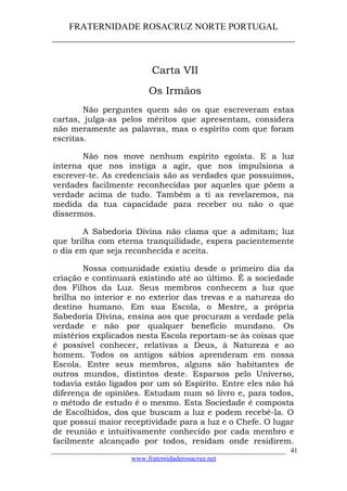 FRATERNIDADE ROSACRUZ NORTE PORTUGAL
____________________________________________________
Carta VII
Os Irmãos
Não perguntes quem são os que escreveram estas
cartas, julga-as pelos méritos que apresentam, considera
não meramente as palavras, mas o espírito com que foram
escritas.
Não nos move nenhum espírito egoísta. E a luz
interna que nos instiga a agir, que nos impulsiona a
escrever-te. As credenciais são as verdades que possuímos,
verdades facilmente reconhecidas por aqueles que põem a
verdade acima de tudo. Também a ti as revelaremos, na
medida da tua capacidade para receber ou não o que
dissermos.
A Sabedoria Divina não clama que a admitam; luz
que brilha com eterna tranquilidade, espera pacientemente
o dia em que seja reconhecida e aceita.
Nossa comunidade existiu desde o primeiro dia da
criação e continuará existindo até ao último. É a sociedade
dos Filhos da Luz. Seus membros conhecem a luz que
brilha no interior e no exterior das trevas e a natureza do
destino humano. Em sua Escola, o Mestre, a própria
Sabedoria Divina, ensina aos que procuram a verdade pela
verdade e não por qualquer benefício mundano. Os
mistérios explicados nesta Escola reportam-se às coisas que
é possível conhecer, relativas a Deus, à Natureza e ao
homem. Todos os antigos sábios aprenderam em nossa
Escola. Entre seus membros, alguns são habitantes de
outros mundos, distintos deste. Esparsos pelo Universo,
todavia estão ligados por um só Espírito. Entre eles não há
diferença de opiniões. Estudam num só livro e, para todos,
o método de estudo é o mesmo. Esta Sociedade é composta
de Escolhidos, dos que buscam a luz e podem recebê-la. O
que possuí maior receptividade para a luz e o Chefe. O lugar
de reunião e intuitivamente conhecido por cada membro e
facilmente alcançado por todos, residam onde residirem.
___________________________________________________________________
www.fraternidaderosacruz.net
41
 