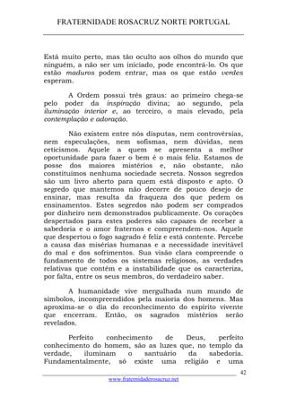 FRATERNIDADE ROSACRUZ NORTE PORTUGAL
____________________________________________________
Está muito perto, mas tão oculto aos olhos do mundo que
ninguém, a não ser um iniciado, pode encontrá-lo. Os que
estão maduros podem entrar, mas os que estão verdes
esperam.
A Ordem possui três graus: ao primeiro chega-se
pelo poder da inspiração divina; ao segundo, pela
iluminação interior e, ao terceiro, o mais elevado, pela
contemplação e adoração.
Não existem entre nós disputas, nem controvérsias,
nem especulações, nem sofismas, nem dúvidas, nem
ceticismos. Aquele a quem se apresenta a melhor
oportunidade para fazer o bem é o mais feliz. Estamos de
posse dos maiores mistérios e, não obstante, não
constituímos nenhuma sociedade secreta. Nossos segredos
são um livro aberto para quem está disposto e apto. O
segredo que mantemos não decorre de pouco desejo de
ensinar, mas resulta da fraqueza dos que pedem os
ensinamentos. Estes segredos não podem ser comprados
por dinheiro nem demonstrados publicamente. Os corações
despertados para estes poderes são capazes de receber a
sabedoria e o amor fraternos e compreendem-nos. Aquele
que despertou o fogo sagrado é feliz e está contente. Percebe
a causa das misérias humanas e a necessidade inevitável
do mal e dos sofrimentos. Sua visão clara compreende o
fundamento de todos os sistemas religiosos, as verdades
relativas que contêm e a instabilidade que os caracteriza,
por falta, entre os seus membros, do verdadeiro saber.
A humanidade vive mergulhada num mundo de
símbolos, incompreendidos pela maioria dos homens. Mas
aproxima-se o dia do reconhecimento do espírito vivente
que encerram. Então, os sagrados mistérios serão
revelados.
Perfeito conhecimento de Deus, perfeito
conhecimento do homem, são as luzes que, no templo da
verdade, iluminam o santuário da sabedoria.
Fundamentalmente, só existe uma religião e uma
___________________________________________________________________
www.fraternidaderosacruz.net
42
 