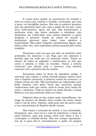 FRATERNIDADE ROSACRUZ NORTE PORTUGAL
____________________________________________________
É nosso dever ajudar ao nascimento da verdade e
abrir as cascas que cobrem a verdade, reavivando, por toda
a parte, os hieróglifos mortos. Não são os poderes pessoais
que nos permitem fazer isto, mas o poder da luz que, como
seus instrumentos, opera em nós. Não pertencemos a
nenhuma seita, não lemos ambições a satisfazer, não
desejamos ser conhecidos, nem somos daqueles a quem
desgosta o presente estado de coisas do mundo e
desejariam governar para impor suas opiniões à
humanidade. Não existe ninguém, partidarismo algum, que
influa sobre nós, nem esperamos prémio pessoal pelo nosso
trabalho.
Possuímos uma Luz que nos abre os mistérios mais
profundos da natureza e um Fogo que nos alimenta e
permite agir em tudo que na natureza existe. Temos as
chaves de todos os segredos e conhecemos os elos que
unem o planeta a todos os mundos. Temos a ciência
universal, que abraça todo o universo, cuja história
começou com o primeiro dia da criação.
Possuímos todos os livros de sabedoria antiga. A
natureza está sujeita à nossa vontade porque somos unos
com o Espírito universal, a potência motriz do universo e a
origem eterna da vida. Não precisamos ser informados nem
pelos homens nem pelos livros que escrevem porque
conhecemos tudo que existe, lemo-lo nesse livro isento de
erros, a natureza. Tudo se ensina em nossa Escola, é nossa
Mestra a Luz que produziu todas as coisas.
Podemos falar-te das coisas mais maravilhosas, tão
longe do alcance do filósofo mais erudito do nosso tempo
como o sol da terra. Todavia, estão para nós tão perto como
a Luz está próxima do Espírito donde emana.
Não temos a intenção de excitar a tua curiosidade.
Desejamos, sim, criar em ti a sede da sabedoria e a fome do
amor fraterno, para que possas abrir teus olhos à luz e
contemplar a verdade divina. Não nos cumpre aproximar-
nos de ti para dar-te entendimento: o poder da própria
___________________________________________________________________
www.fraternidaderosacruz.net
44
 