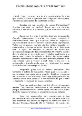 FRATERNIDADE ROSACRUZ NORTE PORTUGAL
____________________________________________________
verdade é que entra no coração, é o esposo divino da alma
que chama à porta. E quantas almas rejeitam este esposo,
submersas nas ilusões da existência externa!
Desejas ser um membro da nossa Fraternidade?
Desejas conhecer os Irmãos? Entra em teu coração,
aprende a conhecer a divindade que se manifesta em tua
alma.
Busca em ti o que é perfeito, imortal, permanente.
Quando encontrares, entrarás em nossa confraria e
conhecer-nos-ás. Tens que expulsar todas as impurezas
antes de entrar em nosso círculo, imune a toda imperfeição.
Todos os elementos mortais do teu íntimo deverão ser
consumidos pelo fogo do amor divino. Deves ser baptizado
com a água da verdade e vestido da substância
incorruptível originada dos pensamentos. O sensório interno
deverá abrir-se à percepção das verdades espirituais e a
mente aos clarões da sabedoria divina. Por estes meios,
poderão desenvolver-se em tua alma elevados poderes. Com
eles estarás apto a vencer o mal. Todo o teu ser será
restaurado e transformado num ser luminoso, teu corpo
servirá de mansão ao espírito divino.
Perguntas quais são as nossas doutrinas? Não
tomamos a defesa de nenhuma. Fosse qual fosse a que te
apresentássemos seria mera opinião duvidosa enquanto
não te conheceres a ti mesmo. Interroga teu espírito divino,
abre tua alma, teus sentidos, à compreensão do que te diz e
certamente responderá às tuas perguntas.
Tudo que podemos fazer por ti é oferecer-te algumas
teorias. Considera-as, examina-as e não creias nelas só
porque procedem de nós. Devem servir-te de balizas e sinais
durante tuas excursões pelo labirinto do exame próprio.
Uma das proposições que submetemos à tua
ponderação é que a humanidade, como um todo, não será
feliz enquanto não reviver no espírito da sabedoria divina e
do amor fraternal. Quando isto for realidade, os regentes do
___________________________________________________________________
www.fraternidaderosacruz.net
45
 