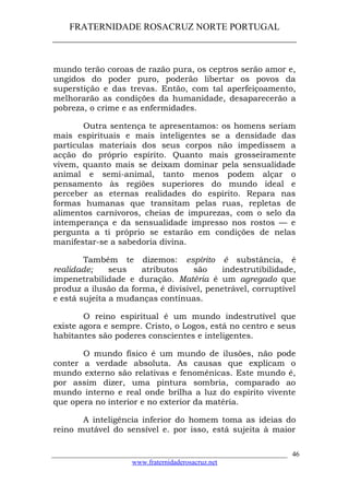 FRATERNIDADE ROSACRUZ NORTE PORTUGAL
____________________________________________________
mundo terão coroas de razão pura, os ceptros serão amor e,
ungidos do poder puro, poderão libertar os povos da
superstição e das trevas. Então, com tal aperfeiçoamento,
melhorarão as condições da humanidade, desaparecerão a
pobreza, o crime e as enfermidades.
Outra sentença te apresentamos: os homens seriam
mais espirituais e mais inteligentes se a densidade das
partículas materiais dos seus corpos não impedissem a
acção do próprio espírito. Quanto mais grosseiramente
vivem, quanto mais se deixam dominar pela sensualidade
animal e semi-animal, tanto menos podem alçar o
pensamento às regiões superiores do mundo ideal e
perceber as eternas realidades do espírito. Repara nas
formas humanas que transitam pelas ruas, repletas de
alimentos carnívoros, cheias de impurezas, com o selo da
intemperança e da sensualidade impresso nos rostos — e
pergunta a ti próprio se estarão em condições de nelas
manifestar-se a sabedoria divina.
Também te dizemos: espírito é substância, é
realidade; seus atributos são indestrutibilidade,
impenetrabilidade e duração. Matéria é um agregado que
produz a ilusão da forma, é divisível, penetrável, corruptível
e está sujeita a mudanças contínuas.
O reino espiritual é um mundo indestrutível que
existe agora e sempre. Cristo, o Logos, está no centro e seus
habitantes são poderes conscientes e inteligentes.
O mundo físico é um mundo de ilusões, não pode
conter a verdade absoluta. As causas que explicam o
mundo externo são relativas e fenoménicas. Este mundo é,
por assim dizer, uma pintura sombria, comparado ao
mundo interno e real onde brilha a luz do espírito vivente
que opera no interior e no exterior da matéria.
A inteligência inferior do homem toma as ideias do
reino mutável do sensível e. por isso, está sujeita à maior
___________________________________________________________________
www.fraternidaderosacruz.net
46
 