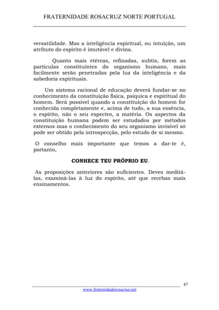 FRATERNIDADE ROSACRUZ NORTE PORTUGAL
____________________________________________________
versatilidade. Mas a inteligência espiritual, ou intuição, um
atributo do espírito é imutável e divina.
Quanto mais etéreas, refinadas, subtis, forem as
partículas constituintes do organismo humano, mais
facilmente serão penetradas pela luz da inteligência e da
sabedoria espirituais.
Um sistema racional de educação deverá fundar-se no
conhecimento da constituição física, psíquica e espiritual do
homem. Será possível quando a constituição do homem for
conhecida completamente e, acima de tudo, a sua essência,
o espírito, não o seu espectro, a matéria. Os aspectos da
constituição humana podem ser estudados por métodos
externos mas o conhecimento do seu organismo invisível só
pode ser obtido pela introspecção, pelo estudo de si mesmo.
O conselho mais importante que temos a dar-te é,
portanto,
CONHECE TEU PRÓPRIO EU.
As proposições anteriores são suficientes. Deves meditá-
las, examiná-las à luz do espírito, até que recebas mais
ensinamentos.
___________________________________________________________________
www.fraternidaderosacruz.net
47
 