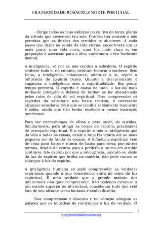 FRATERNIDADE ROSACRUZ NORTE PORTUGAL
____________________________________________________
- Dirige todos os teus esforços no cultivo da tenra planta
da virtude que cresce em teu seio. Purifica tua vontade e não
permitas que as ilusões dos sentidos te alucinem. A cada
passo que deres na senda da vida eterna, encontrarás um ar
mais puro, uma vida nova, uma luz mais clara e, em
proporção à ascensão para o alto, aumentará o teu horizonte
mental.
A inteligência, só por si, não conduz à sabedoria. O espírito
conhece tudo e, no entanto, nenhum homem o conhece. Sem
Deus, a inteligência enlouquece, adora-se a si, repele a
influência do Espírito Santo. Quanto é decepcionante e
enganosa a inteligência sem a espiritualidade. Em pouco
tempo perecerá. O espírito é causa de tudo; a luz da mais
brilhante inteligência deixará de brilhar se for abandonada
pelos raios de vida do sol espiritual. Para compreender os
segredos da sabedoria não basta teorizar, é necessário
alcançar sabedoria. Só o que se conduz sabiamente realmente
é sábio, ainda que não tenha recebido a menor instrução
intelectual.
Para ver necessitamos de olhos e para ouvir, de ouvidos.
Similarmente, para atingir as coisas do espírito, precisamos
de percepção espiritual. É o espírito e não a inteligência que
dá vida a todas as coisas, desde o Anjo Planetário até ao mais
pequeno ser do fundo do oceano. A influência espiritual vem
de cima para baixo e nunca de baixo para cima; por outros
termos, irradia do centro para a periferia e nunca em sentido
contrário. Isto explica por que a inteligência, produto ou efeito
da luz do espírito que brilha na matéria, não pode nunca se
sobrepor à luz do espírito.
A inteligência humana só pode compreender as verdades
espirituais quando a sua consciência entra no reino da luz
espiritual. É uma verdade que a grande maioria dos
intelectuais não quer compreender. Não podendo elevar-se a
um estado superior ao intelectual, consideram tudo que está
fora de seu alcance como fantasia e sonho ilusório.
Sua compreensão é obscura e no coração abrigam as
paixões que os impedem de contemplar a luz da verdade. O
___________________________________________________________________
www.fraternidaderosacruz.net
5
 
