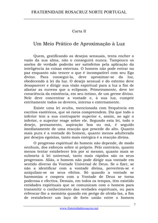FRATERNIDADE ROSACRUZ NORTE PORTUGAL
____________________________________________________
Carta II
Um Meio Prático de Aproximação à Luz
Quem, gratificando os desejos sensuais, tenta encher o
vazio da sua alma, não o conseguirá nunca. Tampouco os
anelos de verdade poderão ser satisfeitos pela aplicação da
inteligência às coisas externas. O homem não pode entrar na
paz enquanto não vencer o que é incompatível com seu Ego
divino. Para consegui-la, deve aproximar-se da luz,
obedecendo à lei da luz. O desejo sensual e do externo deve
desaparecer e dirigir sua visão espiritual para a luz a fim de
afastar as nuvens que a eclipsam. Primeiramente, deve ter
consciência da existência, em seu íntimo, de um germe divino.
Nele deve concentrar a vontade e, à sua luz, cumprir
estritamente todos os deveres, interna e externamente.
Existe uma lei oculta, mencionada com frequência em
escritos esotéricos, que só raros compreendem. Diz que todo o
inferior tem a sua contraparte superior e, assim, ao agir o
inferior, o superior reage sobre ele. Segundo esta lei, todo o
desejo, pensamento, aspiração boa ou má, é seguido
imediatamente de uma reacção que procede do alto. Quanto
mais pura é a vontade do homem, quanto menos adulterada
por desejos egoístas, tanto mais enérgica é a reacção divina.
O progresso espiritual do homem não depende, de modo
nenhum, dos esforços sobre si próprio. Pelo contrário, quanto
menos tentar estabelecer leis por si mesmo, quanto mais se
submeta à lei universal, tanto mais rápidos são os seus
progressos. Aliás, o homem não pode dirigir sua vontade em
sentido diverso da Vontade Universal de Deus. Se o fizer, se
não a identificar com a vontade divina, pervertem-se e
aniquilam-se os seus efeitos. Só quando a vontade se
harmoniza e coopera com a Vontade de Deus se torna
poderosa e efectiva. Demais, em todos os tempos, têm existido
entidades espirituais que se comunicam com o homem para
transmitir o conhecimento das verdades espirituais, ou para
refrescar-lhe a memória quando em perigo de olvida-las, a fim
de restabelecer um laço de forte união entre o homem
___________________________________________________________________
www.fraternidaderosacruz.net
7
 